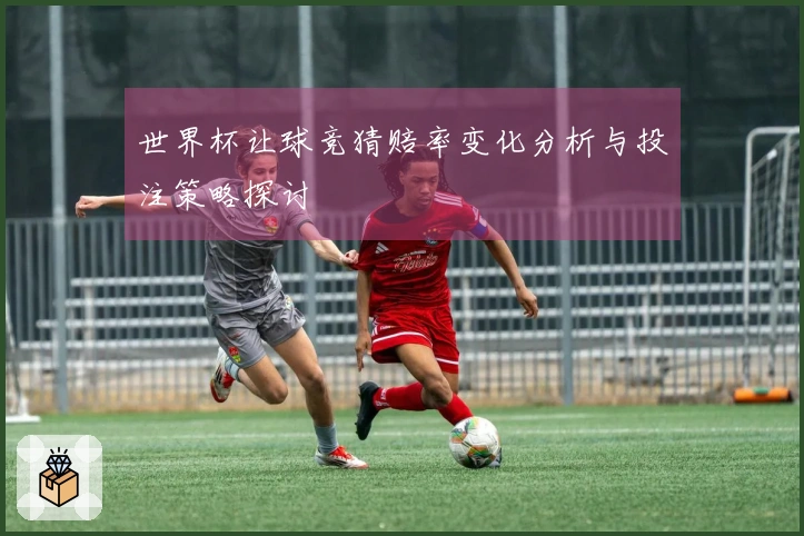 世界杯让球竞猜赔率变化分析与投注策略探讨