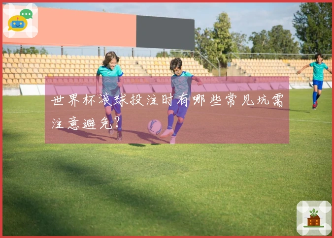 世界杯滚球投注时有哪些常见坑需注意避免？